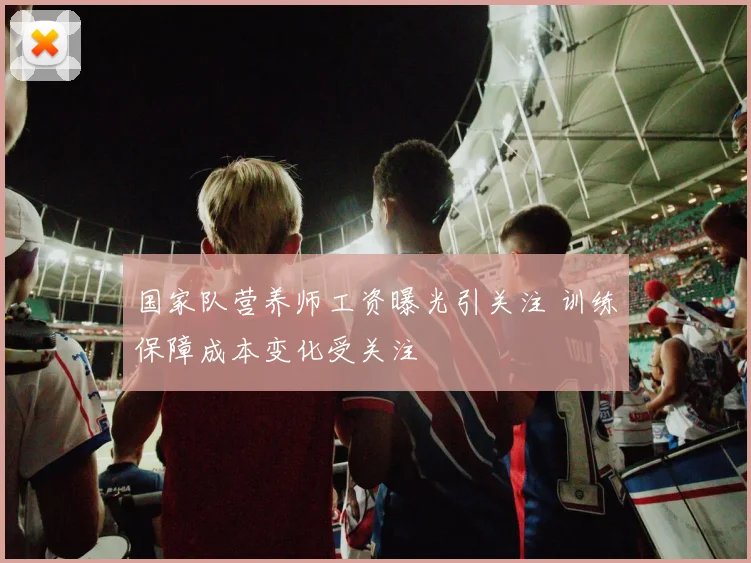 国家队营养师工资曝光引关注 训练保障成本变化受关注