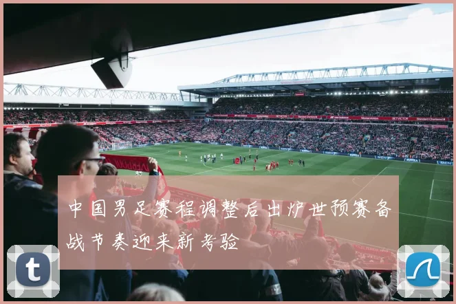 中国男足赛程调整后出炉世预赛备战节奏迎来新考验
