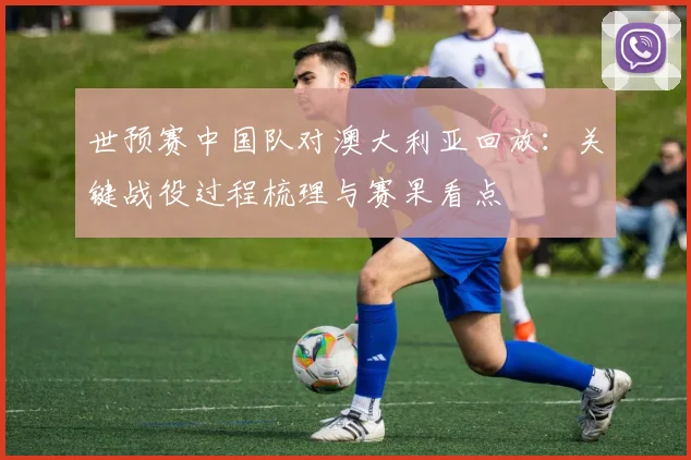世预赛中国队对澳大利亚回放：关键战役过程梳理与赛果看点