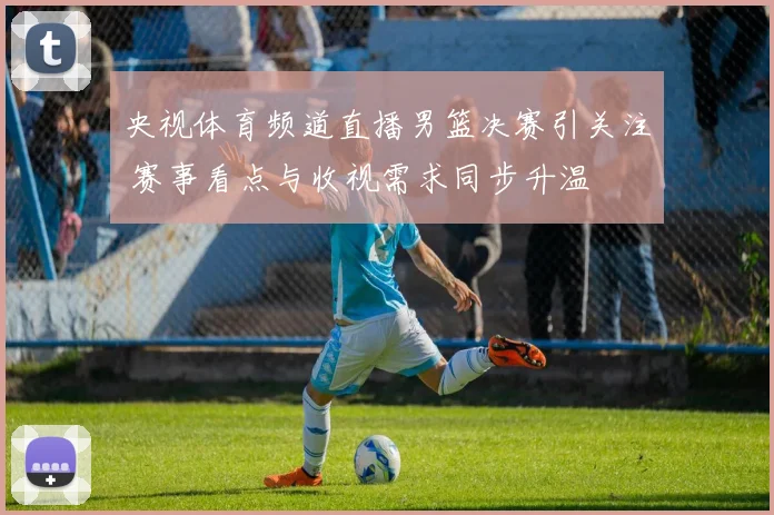 央视体育频道直播男篮决赛引关注 赛事看点与收视需求同步升温