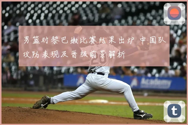 男篮对黎巴嫩比赛结果出炉 中国队攻防表现及晋级前景解析