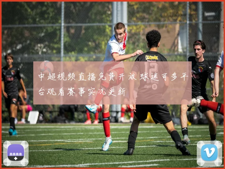 中超视频直播免费开放 球迷可多平台观看赛事实况更新