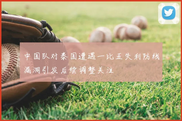 中国队对泰国遭遇一比五失利防线漏洞引发后续调整关注