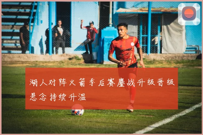 湖人对阵火箭季后赛鏖战升级晋级悬念持续升温