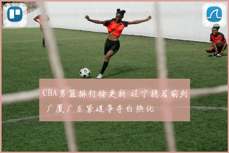 CBA男篮排行榜更新 辽宁稳居前列 广厦广东紧追争夺白热化