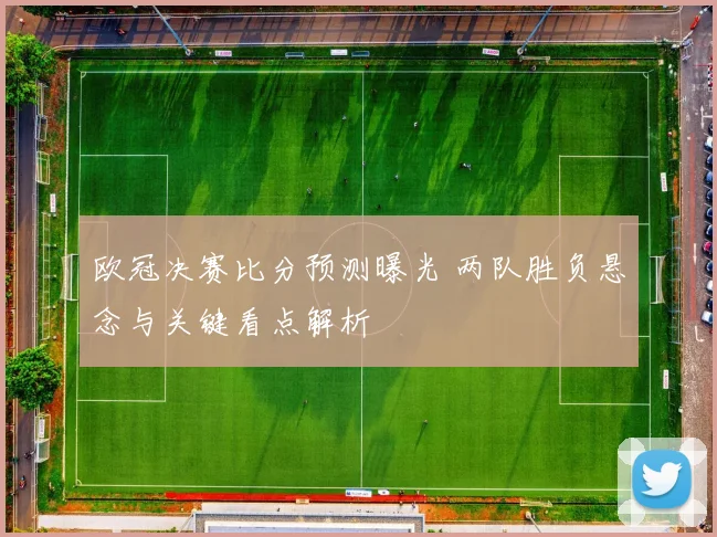 欧冠决赛比分预测曝光 两队胜负悬念与关键看点解析