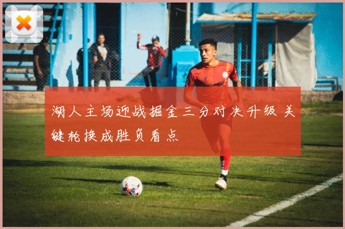 湖人主场迎战掘金三分对决升级 关键轮换成胜负看点