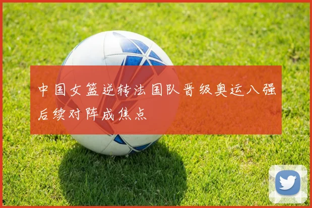 中国女篮逆转法国队晋级奥运八强后续对阵成焦点
