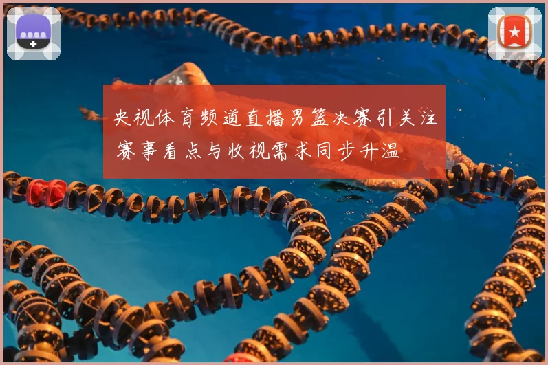 央视体育频道直播男篮决赛引关注 赛事看点与收视需求同步升温