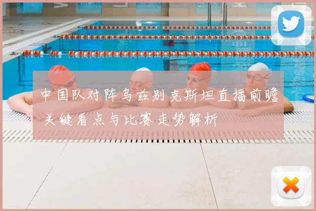 中国队对阵乌兹别克斯坦直播前瞻 关键看点与比赛走势解析