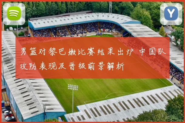 男篮对黎巴嫩比赛结果出炉 中国队攻防表现及晋级前景解析