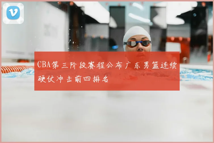 CBA第三阶段赛程公布广东男篮连续硬仗冲击前四排名