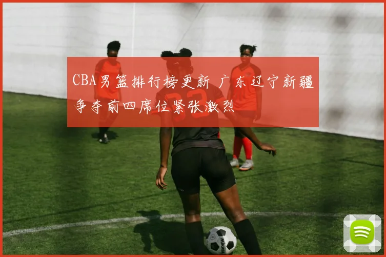 CBA男篮排行榜更新 广东辽宁新疆争夺前四席位紧张激烈