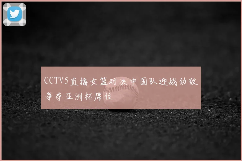 CCTV5直播女篮对决中国队迎战劲敌争夺亚洲杯席位