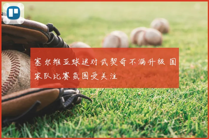 塞尔维亚球迷对武契奇不满升级 国家队比赛氛围受关注