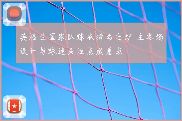 英格兰国家队球衣排名出炉 主客场设计与球迷关注点成看点