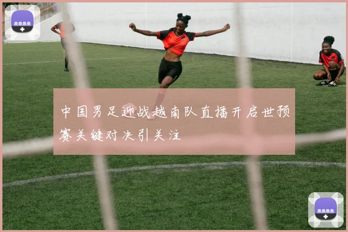 中国男足迎战越南队直播开启世预赛关键对决引关注