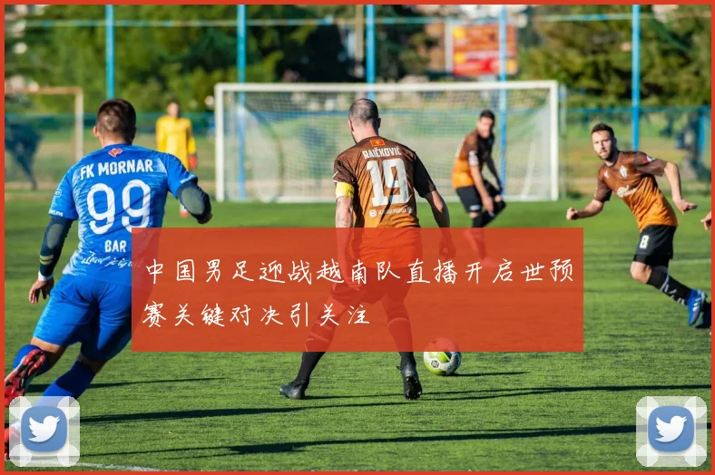 中国男足迎战越南队直播开启世预赛关键对决引关注