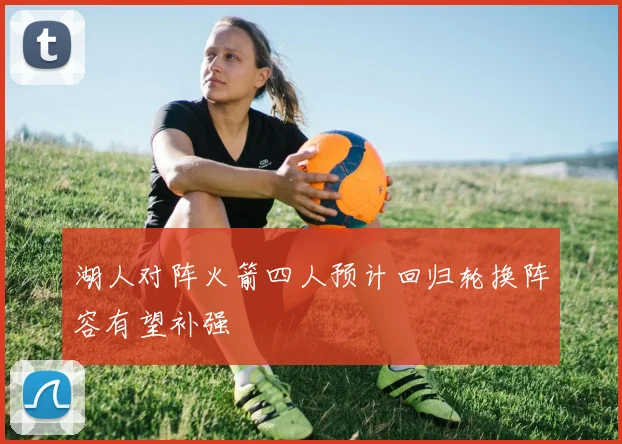 湖人对阵火箭四人预计回归轮换阵容有望补强