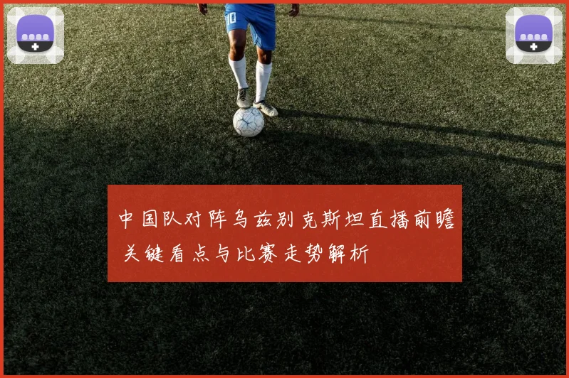 中国队对阵乌兹别克斯坦直播前瞻 关键看点与比赛走势解析