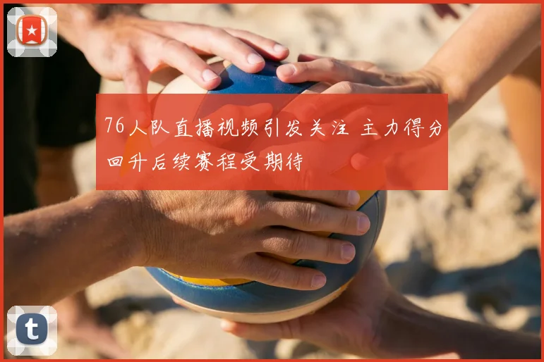 76人队直播视频引发关注 主力得分回升后续赛程受期待