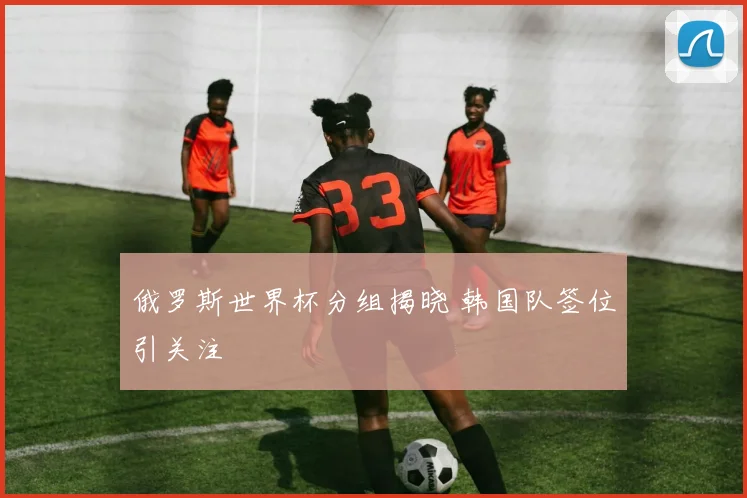 俄罗斯世界杯分组揭晓 韩国队签位引关注