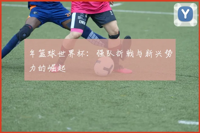 年篮球世界杯：强队折戟与新兴势力的崛起