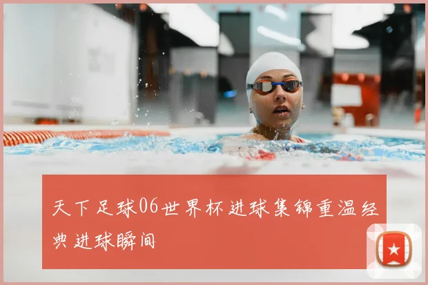 天下足球06世界杯进球集锦重温经典进球瞬间