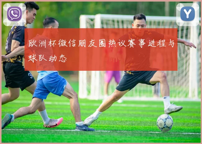 欧洲杯微信朋友圈热议赛事进程与球队动态